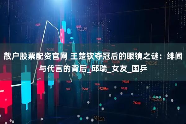 散户股票配资官网 王楚钦夺冠后的眼镜之谜：绯闻与代言的背后_邱瑞_女友_国乒