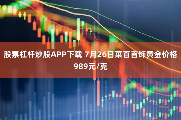 股票杠杆炒股APP下载 7月26日菜百首饰黄金价格989元/克