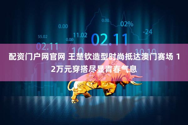 配资门户网官网 王楚钦造型时尚抵达澳门赛场 12万元穿搭尽显青春气息