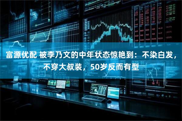 富源优配 被李乃文的中年状态惊艳到：不染白发，不穿大叔装，50岁反而有型