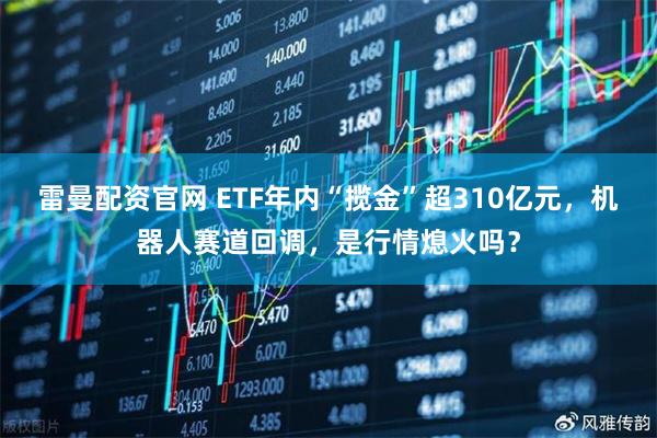 雷曼配资官网 ETF年内“揽金”超310亿元，机器人赛道回调，是行情熄火吗？