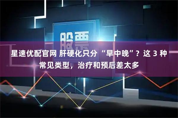 星速优配官网 肝硬化只分 “早中晚”？这 3 种常见类型，治疗和预后差太多