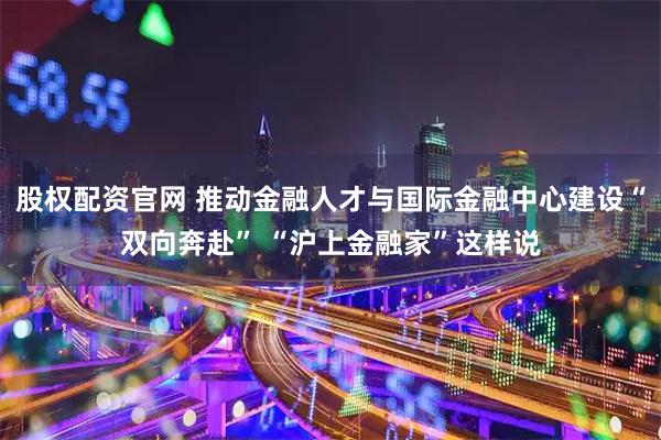 股权配资官网 推动金融人才与国际金融中心建设“双向奔赴” “沪上金融家”这样说