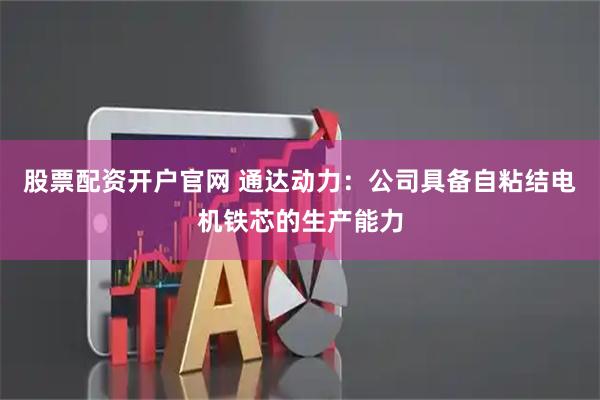 股票配资开户官网 通达动力：公司具备自粘结电机铁芯的生产能力