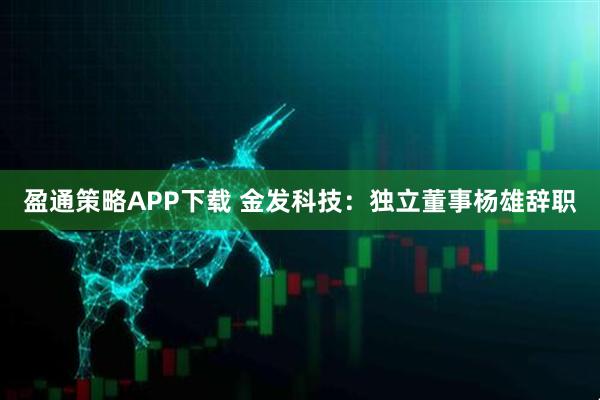 盈通策略APP下载 金发科技：独立董事杨雄辞职