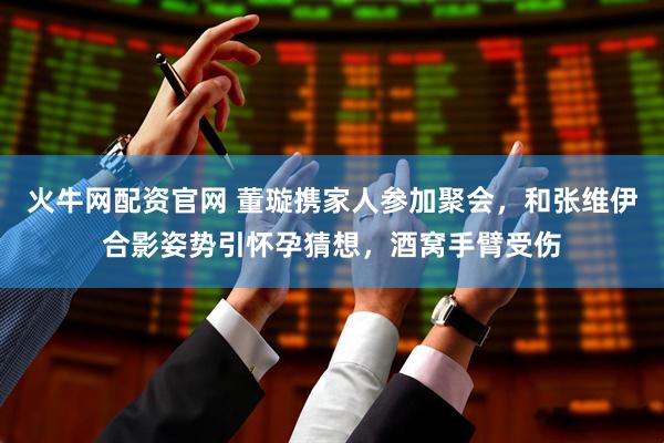 火牛网配资官网 董璇携家人参加聚会，和张维伊合影姿势引怀孕猜想，酒窝手臂受伤