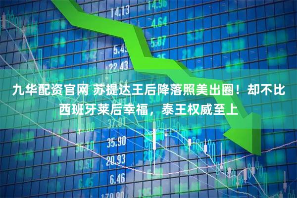 九华配资官网 苏提达王后降落照美出圈！却不比西班牙莱后幸福，泰王权威至上