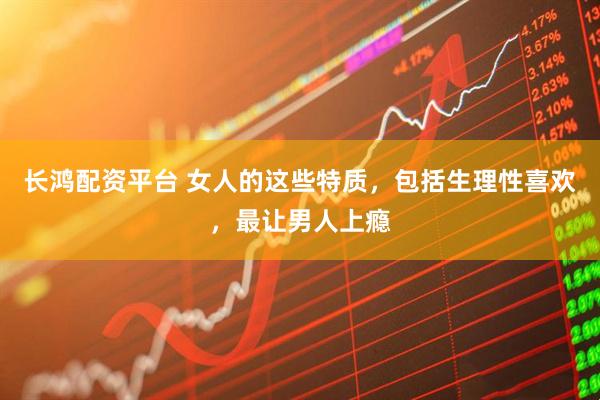 长鸿配资平台 女人的这些特质，包括生理性喜欢，最让男人上瘾