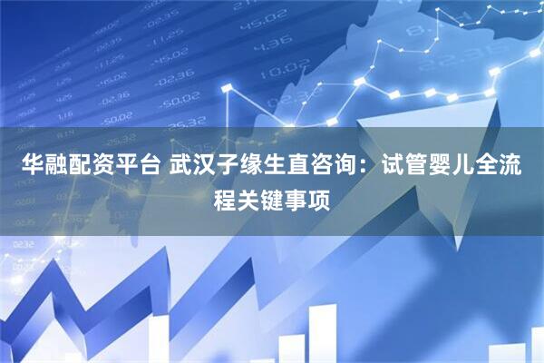 华融配资平台 武汉子缘生直咨询：试管婴儿全流程关键事项