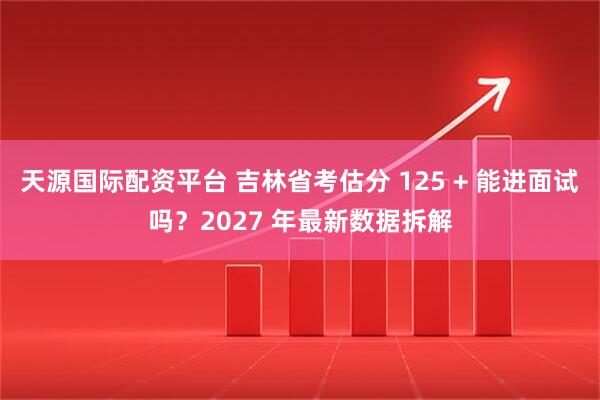 天源国际配资平台 吉林省考估分 125 + 能进面试吗？2027 年最新数据拆解