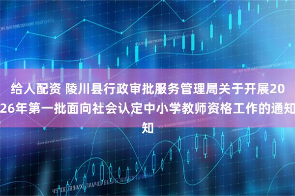 给人配资 陵川县行政审批服务管理局关于开展2026年第一批面向社会认定中小学教师资格工作的通知